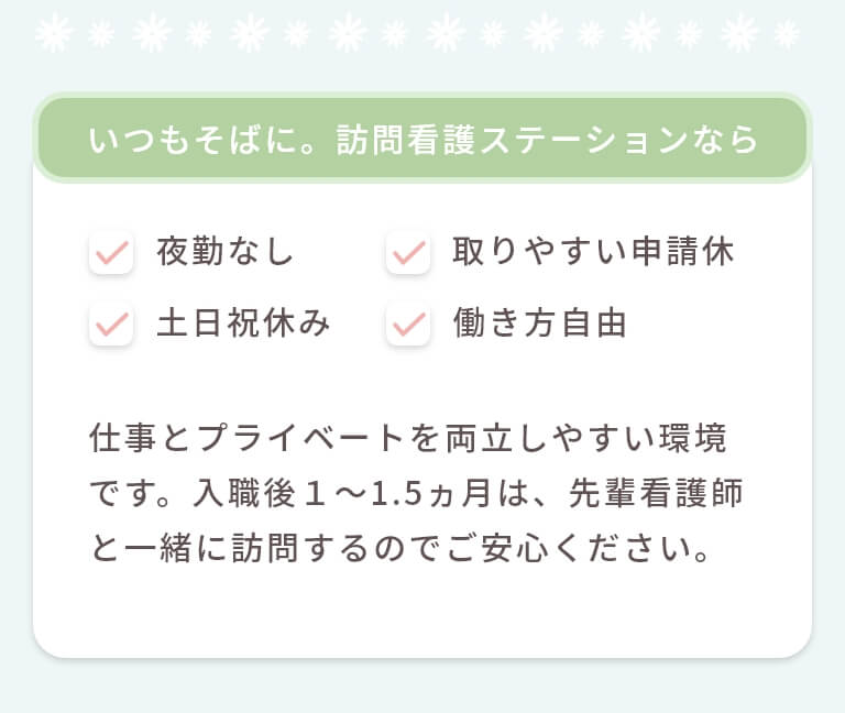 いつもそばに。訪問看護ステーションなら夜勤なし・取りやすい申請休・土日祝休み・働き方自由 仕事とプライベートを両立しやすい環境です。入職後1~1.5ヵ月は、先輩看護師と一緒に訪問するのでご安心ください。