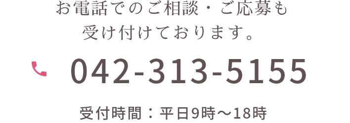 お電話でのご相談・ご応募も受け付けております。 042-313-5155 受付時間:平日9時~18時
