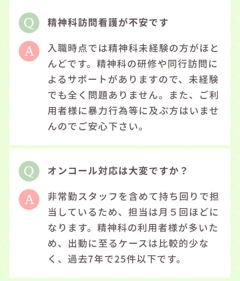 精神科訪問看護が不安です 入職時点では精神科未経験の方がほとんどです。精神科の研修や同行訪問によるサポートがありますので、未経験でも全く問題ありません。また、ご利用者様に暴力行為等に及ぶ方はいませんのでご安心下さい。 オンコール対応は大変ですか? 非常勤スタッフを含めて持ち回りで担当しているため、担当は月5回ほどになります。精神科の利用者様が多いため、出動に至るケースは比較的少なく、過去7年で25件以下です。