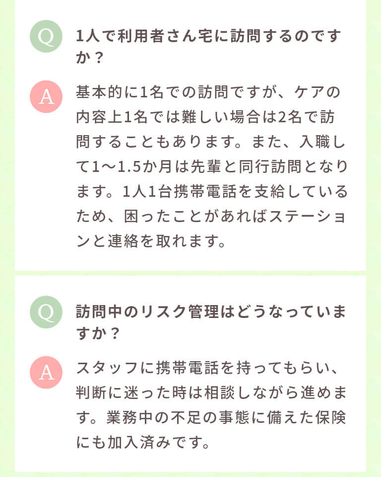 1人で利用者さん宅に訪問するのですか? 基本的に1名での訪問ですが、ケアの内容上1名では難しい場合は2名で訪問することもあります。また、入職して1~1.5か月は先輩と同行訪問となります。1人1台携帯電話を支給しているため、困ったことがあればステーションと連絡を取れます。 訪問中のリスク管理はどうなっていますか? スタッフに携帯電話を持ってもらい、判断に迷った時は相談しながら進めます。業務中の不足の事態に備えた保険にも加入済みです。