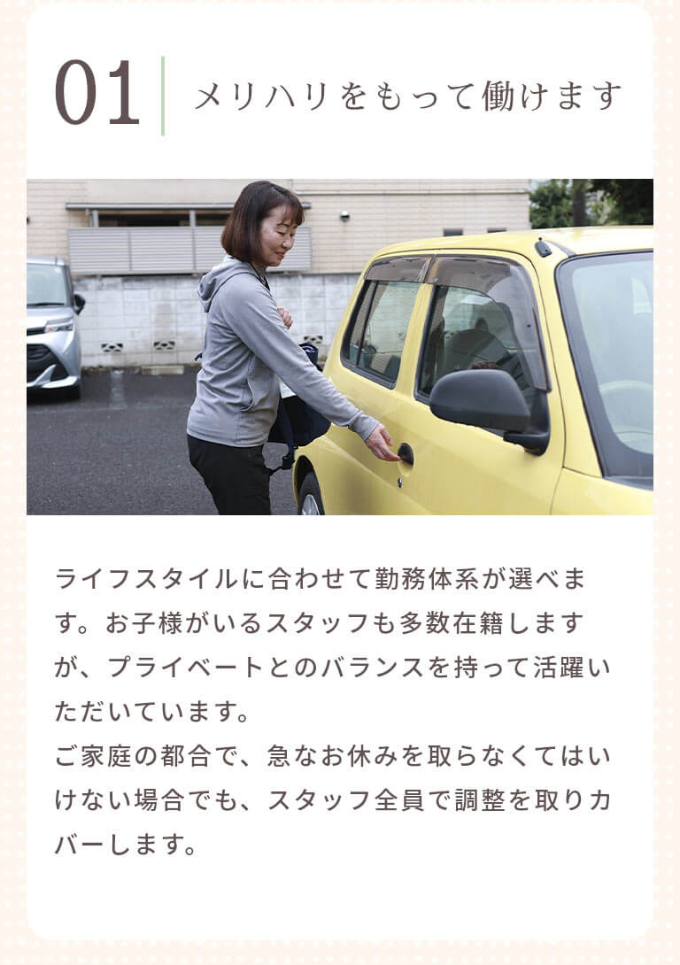 メリハリをもって働けます ライフスタイルに合わせて勤務体系が選べます。お子様がいるスタッフも多数在籍しますが、プライベートとのバランスを持って活躍いただいています。ご家庭の都合で、急なお休みを取らなくてはいけない場合でも、スタッフ全員で調整を取りカバーします。