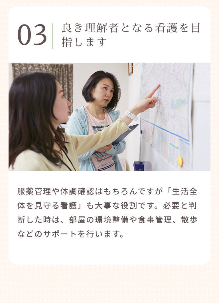 良き理解者となる看護を目指します 服薬管理や体調確認はもちろんですが「生活全体を見守る看護」も大事な役割です。必要と判断した時は、部屋の環境整備や食事管理、散歩などのサポートを行います。
