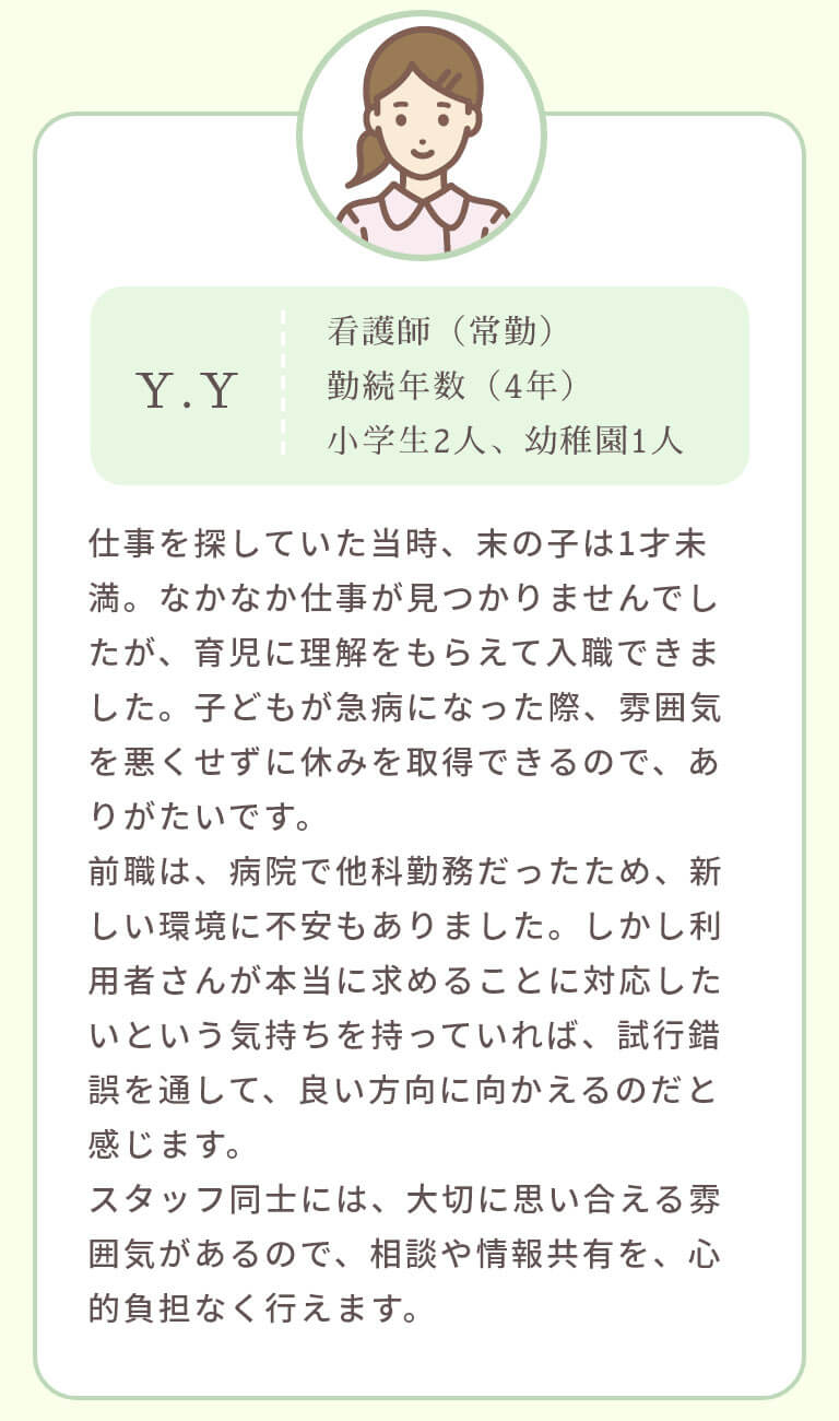 仕事を探していた当時、末の子は1才未満。なかなか仕事が見つかりませんでしたが、育児に理解をもらえて入職できました。子どもが急病になった際、雰囲気を悪くせずに休みを取得できるので、ありがたいです。前職は、病院で他科勤務だったため、新しい環境に不安もありました。しかし利用者さんが本当に求めることに対応したいという気持ちを持っていれば、試行錯誤を通して、良い方向に向かえるのだと感じます。スタッフ同士には、大切に思い合える雰囲気があるので、相談や情報共有を、心的負担なく行えます。