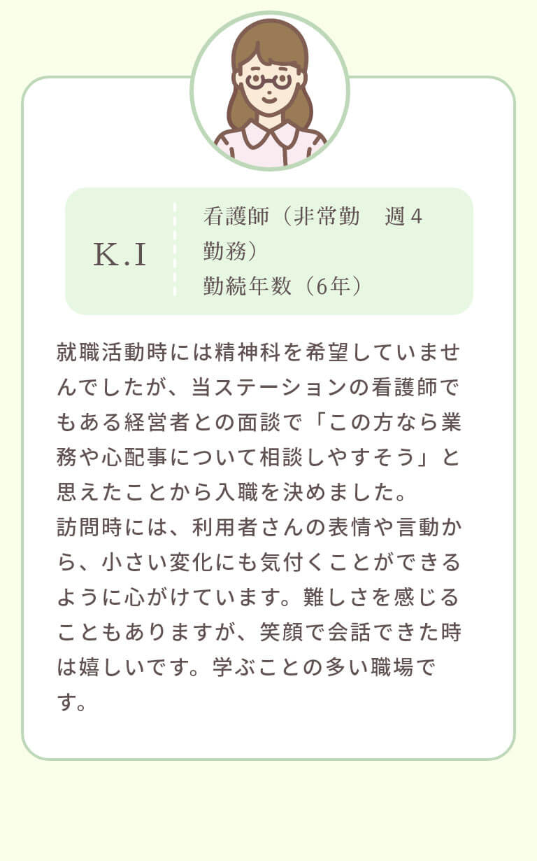 就職活動時には精神科を希望していませんでしたが、当ステーションの看護師でもある経営者との面談で「この方なら業務や心配事について相談しやすそう」と思えたことから入職を決めました。訪問時には、利用者さんの表情や言動から、小さい変化にも気付くことができるように心がけています。難しさを感じることもありますが、笑顔で会話できた時は嬉しいです。学ぶことの多い職場です。