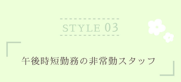 STYLE 03 午後時短勤務の非常勤スタッフ