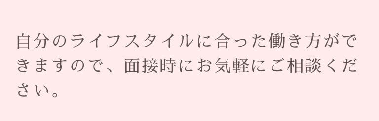 自分のライフスタイルに合った働き方ができますので、面接時にお気軽にご相談ください。